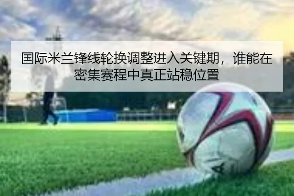 国际米兰锋线轮换调整进入关键期，谁能在密集赛程中真正站稳位置 - qusports